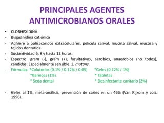 PRINCIPALES AGENTES
ANTIMICROBIANOS ORALES
• CLORHEXIDINA
- Bisguanidina catiónica
- Adhiere a polisacáridos extracelulares, película salival, mucina salival, mucosa y
tejidos dentarios.
- Sustantividad 6, 8 y hasta 12 horas.
- Espectro: gram (-), gram (+), facultativos, aerobios, anaerobios (no todos),
cándidas. Especialmente sensible: S. mutans.
- Fórmulas: *Colutorios (0.1% / 0.12% / 0.05) *Geles (0.12% / 1%)
*Barnices (1%) * Tabletas
* Seda dental * Desinfectante cavitario (2%)
- Geles al 1%, meta-análisis, prevención de caries en un 46% (Van Rijkom y cols.
1996).
 