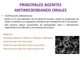 PRINCIPALES AGENTES
ANTIMICROBIANOS ORALES
• FLÚOR (acción antibacteriana)
- Efecto en el ciclo glicolítico de las bacterias bucales: reduen la producción de
ácidos e interfieren en regulación enzimática del metabolismo de H. de carbono.
- Este proceso reduce acumulación de polisacáridos extra e intracelulares
importantes en la adhesión y acumulación de la placa.
FÓRMULAS
*Dentríficos (500 ppm / 1500 ppm / 2500 ppm / 5000 ppm)
*Colutorios (NaF 0.2% / NaF 0.05%)
*Geles (Flúor gel acidulado [1.23%] o neutro [2%])
*Barnices de flúor (NaF 5% / Silano de flúor 0.1%)
 
