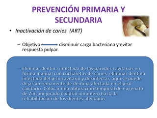 PREVENCIÓN PRIMARIA Y
SECUNDARIA
• Inactivación de caries (ART)
– Objetivo disminuir carga bacteriana y evitar
respuesta pulpar.
 
