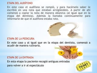 ETAPA DEL AUDÍFONO 
En este caso el audífono se rompió, y para hacérselo saber le 
escribió en una nota que estaban arreglándolo. A partir de ahí 
comenzó a copiar la nota de manera obsesiva (al igual que en la 
etapa del dentista). Además la llamaba continuamente para 
informarle de que el audífono estaba roto. 
ETAPA DE LA PEDICURA 
En este caso y al igual que en la etapa del dentista, comenzó a 
acudir de manera rutinaria. 
ETAPA DE LA ENTRADA 
En esta etapa la paciente recogió antiguas entradas 
para volver a ir al espectáculo 
 
