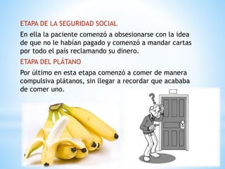 ETAPA DE LA SEGURIDAD SOCIAL 
En ella la paciente comenzó a obsesionarse con la idea 
de que no le habían pagado y comenzó a mandar cartas 
por todo el país reclamando su dinero. 
ETAPA DEL PLÁTANO 
Por último en esta etapa comenzó a comer de manera 
compulsiva plátanos, sin llegar a recordar que acababa 
de comer uno. 
 