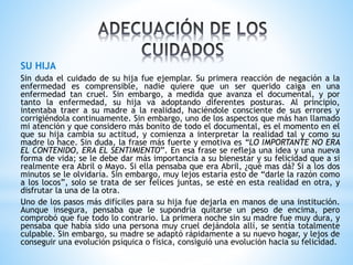 SU HIJA 
Sin duda el cuidado de su hija fue ejemplar. Su primera reacción de negación a la 
enfermedad es comprensible, nadie quiere que un ser querido caiga en una 
enfermedad tan cruel. Sin embargo, a medida que avanza el documental, y por 
tanto la enfermedad, su hija va adoptando diferentes posturas. Al principio, 
intentaba traer a su madre a la realidad, haciéndole consciente de sus errores y 
corrigiéndola continuamente. Sin embargo, uno de los aspectos que más han llamado 
mi atención y que considero más bonito de todo el documental, es el momento en el 
que su hija cambia su actitud, y comienza a interpretar la realidad tal y como su 
madre lo hace. Sin duda, la frase más fuerte y emotiva es “LO IMPORTANTE NO ERA 
EL CONTENIDO, ERA EL SENTIMIENTO”. En esa frase se refleja una idea y una nueva 
forma de vida; se le debe dar más importancia a su bienestar y su felicidad que a si 
realmente era Abril o Mayo. Si ella pensaba que era Abril, ¿qué mas dá? Si a los dos 
minutos se le olvidaría. Sin embargo, muy lejos estaría esto de “darle la razón como 
a los locos”, solo se trata de ser felices juntas, se esté en esta realidad en otra, y 
disfrutar la una de la otra. 
Uno de los pasos más difíciles para su hija fue dejarla en manos de una institución. 
Aunque insegura, pensaba que le supondría quitarse un peso de encima, pero 
comprobó que fue todo lo contrario. La primera noche sin su madre fue muy dura, y 
pensaba que había sido una persona muy cruel dejándola allí, se sentía totalmente 
culpable. Sin embargo, su madre se adaptó rápidamente a su nuevo hogar, y lejos de 
conseguir una evolución psíquica o física, consiguió una evolución hacia su felicidad. 
 