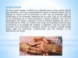 LA INSTITUCIÓN 
En este nuevo hogar, recibió los cuidados que su hija jamás pensó 
que recibiría. Fue muy sorprendente cómo el desvincularse de su 
pasado le hacía vivir el presente y vivir sin la ansiedad que le 
provocaba el no recordar aspectos de su vida. Ella ya lo indicaba 
en el momento en el que comenzó a hacer maletas; esa era su 
necesidad. De hecho, cuando la hija le llevaba objetos de valor y 
recuerdo de su vida, le creaba una carga de ansiedad enorme que 
le devolvía a un estado de tristeza y angustia. Fue por tanto una 
elección muy acertada el dirigirla hacia el centro, donde podía 
hacer algo de ejercicio, comunicarse con los demás, y, en 
definitiva, ser feliz. 
