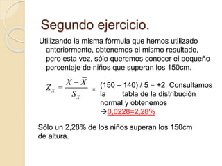 Utilizando la misma fórmula que hemos utilizado
anteriormente, obtenemos el mismo resultado,
pero esta vez, sólo queremos conocer el pequeño
porcentaje de niños que superan los 150cm.
Segundo ejercicio.
X
X
X X
Z
S

 =
(150 – 140) / 5 = +2. Consultamos
la tabla de la distribución
normal y obtenemos
0,0228=2,28%
Sólo un 2,28% de los niños superan los 150cm
de altura.
 