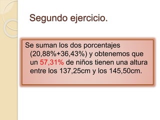 Se suman los dos porcentajes
(20,88%+36,43%) y obtenemos que
un 57,31% de niños tienen una altura
entre los 137,25cm y los 145,50cm.
Segundo ejercicio.
 