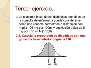 Tercer ejercicio.
 La glucemia basal de los diabéticos atendidos en
la consulta de enfermería puede considerarse
como una variable normalmente distribuida con
media 106 mg por 100ml y desviación típica de 8
mg por 100 ml N (106;8)
3.1. Calcula la proporción de diabéticos con una
glucemia basal inferior o igual a 120
106 120
 