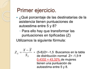  ¿Qué porcentaje de las destinatarias de la
asistencia tienen puntuaciones de
autoestima entre 5 y 8?
◦ Para ello hay que transformar las
puntuaciones en tipificadas (Z)
Utilizamos la siguiente fórmula:
Primer ejercicio.
X
X
X X
Z
S

 = (5-8)/2= -1,5 Buscamos en la tabla
de distribución normal Z= -1,5
0,4332 = 43,32% de mujeres
tienen una puntuación de
autoestima entre 5 y 8.
 