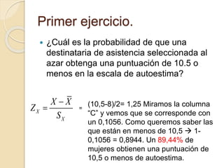 Primer ejercicio.
 ¿Cuál es la probabilidad de que una
destinataria de asistencia seleccionada al
azar obtenga una puntuación de 10.5 o
menos en la escala de autoestima?
X
X
X X
Z
S

 =
(10,5-8)/2= 1,25 Miramos la columna
“C” y vemos que se corresponde con
un 0,1056. Como queremos saber las
que están en menos de 10,5  1-
0,1056 = 0,8944. Un 89,44% de
mujeres obtienen una puntuación de
10,5 o menos de autoestima.
 