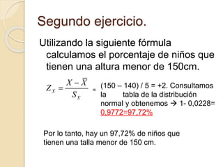 Segundo ejercicio.
Utilizando la siguiente fórmula
calculamos el porcentaje de niños que
tienen una altura menor de 150cm.
X
X
X X
Z
S

 (150 – 140) / 5 = +2. Consultamos
la tabla de la distribución
normal y obtenemos  1- 0,0228=
0,9772=97,72%
Por lo tanto, hay un 97,72% de niños que
tienen una talla menor de 150 cm.
=
 