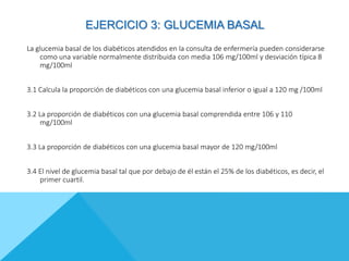 EJERCICIO 3: GLUCEMIA BASAL
La glucemia basal de los diabéticos atendidos en la consulta de enfermería pueden considerarse
como una variable normalmente distribuida con media 106 mg/100ml y desviación típica 8
mg/100ml
3.1 Calcula la proporción de diabéticos con una glucemia basal inferior o igual a 120 mg /100ml
3.2 La proporción de diabéticos con una glucemia basal comprendida entre 106 y 110
mg/100ml
3.3 La proporción de diabéticos con una glucemia basal mayor de 120 mg/100ml
3.4 El nivel de glucemia basal tal que por debajo de él están el 25% de los diabéticos, es decir, el
primer cuartil.
 