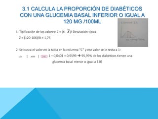 1. Tipificación de los valores: Z = (X - 𝑋)/ Desviación típica
Z = (120-106)/8 = 1,75
2. Se busca el valor en la tabla en la columna “C” y ese valor se le resta a 1:
1 – 0,0401 = 0,9599  95,99% de los diabéticos tienen una
glucemia basal menor o igual a 120
3.1 CALCULA LA PROPORCIÓN DE DIABÉTICOS
CON UNA GLUCEMIA BASAL INFERIOR O IGUAL A
120 MG /100ML
 