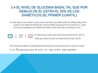 3.4 EL NIVEL DE GLUCEMIA BASAL TAL QUE POR
DEBAJO DE ÉL ESTÁN EL 25% DE LOS
DIABÉTICOS (EL PRIMER CUARTIL)
En este caso no se conoce Z, pero como nos dicen que debe estar por debajo del primer
cuartil, en la tabla de distribución normal habrá que buscar en la columna “C” (que
sería lo que quedaría por debajo del 25%) el valor que más se acerque a 0,25
En este caso el valor que más se acerca está entre 0,67 y
0,68, por tanto se hace la media entre los dos: 0,675
Por tanto para saber el nivel de glucemia basal que marcaría el primer cuartil se haría:
Z = (X - 𝑋)/ Desviación típica - 0,675 = (X – 106) / 8  X = 100,6 mg/100ml
 