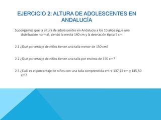 EJERCICIO 2: ALTURA DE ADOLESCENTES EN
ANDALUCÍA
Supongamos que la altura de adolescentes en Andalucía a los 10 años sigue una
distribución normal, siendo la media 140 cm y la desviación típica 5 cm
2.1 ¿Qué porcentaje de niños tienen una talla menor de 150 cm?
2.2 ¿Qué porcentaje de niños tienen una talla por encima de 150 cm?
2.3 ¿Cuál es el porcentaje de niños con una talla comprendida entre 137,25 cm y 145,50
cm?
 
