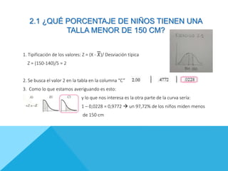 2.1 ¿QUÉ PORCENTAJE DE NIÑOS TIENEN UNA
TALLA MENOR DE 150 CM?
1. Tipificación de los valores: Z = (X - 𝑋)/ Desviación típica
Z = (150-140)/5 = 2
2. Se busca el valor 2 en la tabla en la columna “C”
3. Como lo que estamos averiguando es esto:
y lo que nos interesa es la otra parte de la curva sería:
1 – 0,0228 = 0,9772  un 97,72% de los niños miden menos
de 150 cm
 