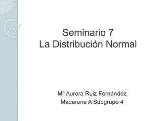 Seminario 7
La Distribución Normal
Mª Aurora Ruiz Fernández
Macarena A Subgrupo 4
 