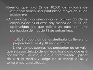 -Diremos que, solo 62 de 10.000 destinatarios de
asistencia tienen una puntuación mayor de 13 de
autoestima.
-O si una persona selecciona un archivo donde se
alojan los casos al azar, hay menos de un 1% de
oportunidad de que saliera un caso con una
puntuación de mas de 13 de autoestima.
¿Qué proporción de las destinatarias tiene una
proporción entre 4 y 10 en la escala?
Si nos damos cuenta, nos preguntan de un valor
que está por debajo de la media hasta otro que está
por encima. Por lo que lo que haremos será tipificar
de 4 a la media y luego de la media a 10, y
sumaremos los resultados.
 