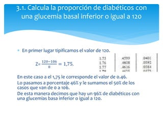  En primer lugar tipificamos el valor de 120.
Z=
120−106
8
= 1,75.
En este caso a el 1,75 le corresponde el valor de 0.46.
Lo pasamos a porcentaje 46% y le sumamos el 50% de los
casos que van de 0 a 106.
De esta manera decimos que hay un 96% de diabéticos con
una glucemias basa inferior o igual a 120.
3.1. Calcula la proporción de diabéticos con
una glucemia basal inferior o igual a 120
 
