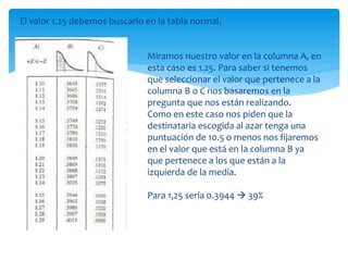 El valor 1.25 debemos buscarlo en la tabla normal.
Miramos nuestro valor en la columna A, en
esta caso es 1.25. Para saber si tenemos
que seleccionar el valor que pertenece a la
columna B o C nos basaremos en la
pregunta que nos están realizando.
Como en este caso nos piden que la
destinataria escogida al azar tenga una
puntuación de 10.5 o menos nos fijaremos
en el valor que está en la columna B ya
que pertenece a los que están a la
izquierda de la media.
Para 1,25 sería 0.3944  39%
 