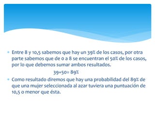  Entre 8 y 10,5 sabemos que hay un 39% de los casos, por otra
parte sabemos que de 0 a 8 se encuentran el 50% de los casos,
por lo que debemos sumar ambos resultados.
39+50= 89%
 Como resultado diremos que hay una probabilidad del 89% de
que una mujer seleccionada al azar tuviera una puntuación de
10,5 o menor que ésta.
 