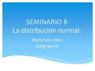 SEMINARIO 8
La distribución normal.
Marta Sola López
Subgrupo 16.
 