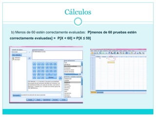 Cálculos
b) Menos de 60 estén correctamente evaluadas: P[menos de 60 pruebas estén
correctamente evaluadas] = P[X < 60] = P[X ≤ 59]
 