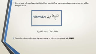 Ahora, para calcular la probabilidad, hay que tipificar para después comparar con las tablas
de tipificación.
Z10=(10.5 – 8) / 2= 1.25 DE
Después, miramos la tabla B y vemos que el valor corresponde a 0,89435.
 