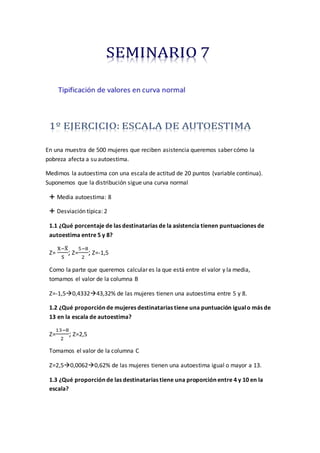 En una muestra de 500 mujeres que reciben asistencia queremos saber cómo la
pobreza afecta a su autoestima.
Medimos la autoestima con una escala de actitud de 20 puntos (variable continua).
Suponemos que la distribución sigue una curva normal
 Media autoestima: 8
 Desviación típica: 2
1.1 ¿Qué porcentaje de las destinatarias de la asistencia tienen puntuaciones de
autoestima entre 5 y 8?
Z=
X−X̅
S
; Z=
5−8
2
; Z=-1,5
Como la parte que queremos calcular es la que está entre el valor y la media,
tomamos el valor de la columna B
Z=-1,50,433243,32% de las mujeres tienen una autoestima entre 5 y 8.
1.2 ¿Qué proporción de mujeres destinatarias tiene una puntuación igualo más de
13 en la escala de autoestima?
Z=
13−8
2
; Z=2,5
Tomamos el valor de la columna C
Z=2,50,00620,62% de las mujeres tienen una autoestima igual o mayor a 13.
1.3 ¿Qué proporción de las destinatarias tiene una proporción entre 4 y 10 en la
escala?
 