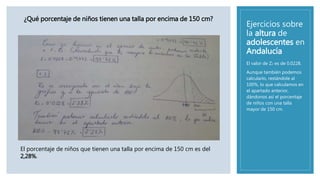 Ejercicios sobre
la altura de
adolescentes en
Andalucía
El valor de Z2 es de 0.0228.
Aunque también podemos
calcularlo, restándole al
100%, lo que calculamos en
el apartado anterior,
dándonos así el porcentaje
de niños con una talla
mayor de 150 cm.
¿Qué porcentaje de niños tienen una talla por encima de 150 cm?
El porcentaje de niños que tienen una talla por encima de 150 cm es del
2,28%.
 