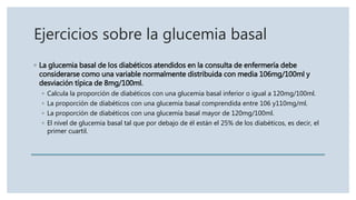 Ejercicios sobre la glucemia basal
◦ La glucemia basal de los diabéticos atendidos en la consulta de enfermería debe
considerarse como una variable normalmente distribuida con media 106mg/100ml y
desviación típica de 8mg/100ml.
◦ Calcula la proporción de diabéticos con una glucemia basal inferior o igual a 120mg/100ml.
◦ La proporción de diabéticos con una glucemia basal comprendida entre 106 y110mg/ml.
◦ La proporción de diabéticos con una glucemia basal mayor de 120mg/100ml.
◦ El nivel de glucemia basal tal que por debajo de él están el 25% de los diabéticos, es decir, el
primer cuartil.
 