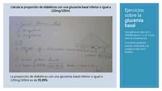 Ejercicios
sobre la
glucemia
basal
Calculamos el valor de Z1
(0,9599) para Z1=1,75. A este
valor le sumamos 0,5.
O también podemos
hacerlo, restándole a la
unidad el valor de Z2
(0,0401).
Calcula la proporción de diabéticos con una glucemia basal inferior o igual a
120mg/100ml.
La proporción de diabéticos con una glucemia basal inferior o igual a
120mg/100ml es de 95,99%.
 
