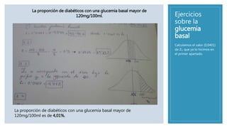 Ejercicios
sobre la
glucemia
basal
Calculamos el valor (0,0401)
de Z2, que ya lo hicimos en
el primer apartado.
La proporción de diabéticos con una glucemia basal mayor de
120mg/100ml.
La proporción de diabéticos con una glucemia basal mayor de
120mg/100ml es de 4,01%.
 