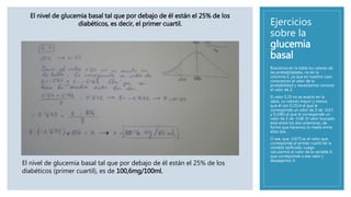 Ejercicios
sobre la
glucemia
basal
Buscamos en la tabla los valores de
las probabilidades, no en la
columna Z, ya que en nuestro caso
conocemos el valor de la
probabilidad y necesitamos conocer
el valor de Z.
El valor 0,25 no es exacto en la
tabla. Lo valores mayor y menos
que él son 0,2514 al que le
corresponde un valor de Z de -0,67;
y 0,2483 al que le corresponde un
valor de Z de -0,68. El valor buscado
está entre los dos anteriores, de
forma que hacemos la media entre
ellos dos.
O sea, que -0,675 es el valor que
corresponde al primer cuartil de la
variable tipificada. Luego
calculamos el valor de la variable X,
que corresponde a ese valor y
despejamos X.
El nivel de glucemia basal tal que por debajo de él están el 25% de los
diabéticos, es decir, el primer cuartil.
El nivel de glucemia basal tal que por debajo de él están el 25% de los
diabéticos (primer cuartil), es de 100,6mg/100ml.
 