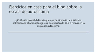 Ejercicios en casa para el blog sobre la
escala de autoestima
◦ ¿Cuál es la probabilidad de que una destinataria de asistencia
seleccionada al azar obtenga una puntuación de 10.5 o menos en la
escala de autoestima?
 
