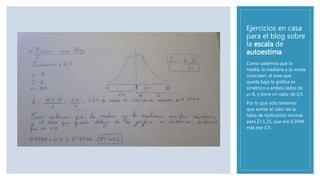 Ejercicios en casa
para el blog sobre
la escala de
autoestima
Como sabemos que la
media, la mediana y la moda
coinciden, el área que
queda bajo la gráfica es
simétrico a ambos lados de
µ=8, y tiene un valor de 0,5.
Por lo que sólo tenemos
que sumar el valor de la
tabla de tipificación normal
para Z=1,25, que era 0,3944,
más ese 0,5.
 