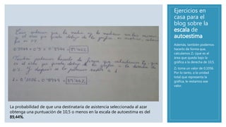 Ejercicios en
casa para el
blog sobre la
escala de
autoestima
Además, también podemos
hacerlo de forma que,
calculamos Z2 (que es el
área que queda bajo la
gráfica a la derecha de 10,5.
Z2 toma un valor de 0,1056.
Por lo tanto, a la unidad
total que representa la
gráfica, le restamos ese
valor.
La probabilidad de que una destinataria de asistencia seleccionada al azar
obtenga una puntuación de 10,5 o menos en la escala de autoestima es del
89,44%.
 