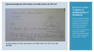 Ejercicios sobre
la altura de
adolescentes en
Andalucía
O bien calculamos el punto
Z (Z=2) y miramos su valor
(P=0,4772) en la tabla de
tipificación y le sumamos
0,5 (por las razones que
vimos anteriormente).
O, como ya también hemos
visto antes, podemos
restarle a la unidad el valor
de Z2 . Siendo en este caso
el valor de Z2 = 0.0228.
¿Qué porcentaje de niños tienen una talla menor de 150 cm?
El porcentaje de niños que tienen una talla menor de 150 cm es del
97,72%.
 