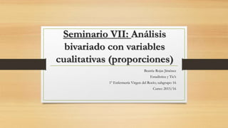 Seminario VII: Análisis
bivariado con variables
cualitativas (proporciones)
Beatriz Rojas Jíménez
Estadística y Tic’s
1º Enfermería Virgen del Rocío; subgrupo 16
Curso: 2015/16
 