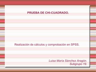 PRUEBA DE CHI-CUADRADO.
Realización de cálculos y comprobación en SPSS.
Luisa María Sánchez Aragón.
Subgrupo 19.
 