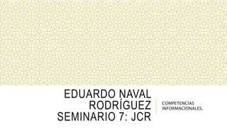 EDUARDO NAVAL
RODRÍGUEZ
SEMINARIO 7: JCR
COMPETENCIAS
INFORMACIONALES.
 