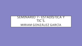 SEMINARIO 7- ESTADÍSTICA Y
TIC’S.
MIRIAM GONZÁLEZ GARCÍA
 