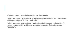 Comenzamos creando las tablas de frecuencia:
Seleccionamos: “analizar” pruebas no paramétricas  “cuadros de
diálogo antiguos” “chi cuadrado”
Seleccionamos una variable cualitativa distinta para cada tabla. Ej:
sexo, estado civil, residencia y unidad docente. Seleccionamos
“aceptar”.
 