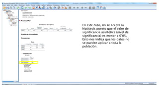 En este caso, no se acepta la
hipótesis puesto que el valor de
significancia asintótica (nivel de
significancia) es menor a 0’05.
Esto nos indica que los datos no
se pueden aplicar a toda la
población.
 