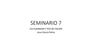 SEMINARIO 7
CHI CUADRADO Y TEST DE FISCHER
Jesus Garcia Palma
 