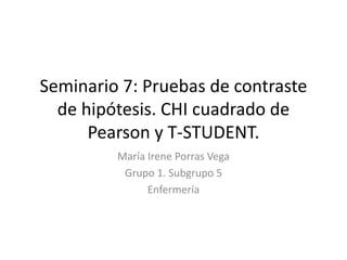 Seminario 7: Pruebas de contraste
de hipótesis. CHI cuadrado de
Pearson y T-STUDENT.
María Irene Porras Vega
Grupo 1. Subgrupo 5
Enfermería
 