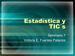 Estadística y
TIC´s
Seminario 7
Victoria E. Fuentes Palacios
 