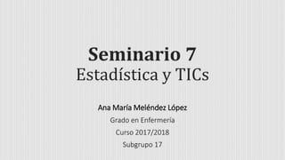 Seminario 7
Estadística y TICs
Ana María Meléndez López
Grado en Enfermería
Curso 2017/2018
Subgrupo 17
 