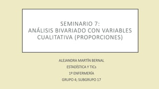 SEMINARIO 7:
ANÁLISIS BIVARIADO CON VARIABLES
CUALITATIVA (PROPORCIONES)
ALEJANDRA MARTÍN BERNAL
ESTADÍSTICA Y TICs
1º ENFERMERÍA
GRUPO 4; SUBGRUPO 17
 
