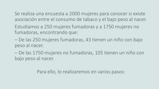Se realiza una encuesta a 2000 mujeres para conocer si existe
asociación entre el consumo de tabaco y el bajo peso al nacer.
Estudiamos a 250 mujeres fumadoras y a 1750 mujeres no
fumadoras, encontrando que:
– De las 250 mujeres fumadoras, 43 tienen un niño con bajo
peso al nacer.
– De las 1750 mujeres no fumadoras, 105 tienen un niño con
bajo peso al nacer.
Para ello, lo realizaremos en varios pasos:
 