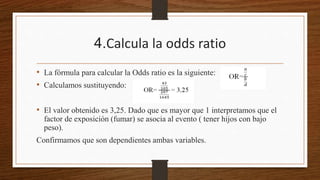 4.Calcula la odds ratio
• La fórmula para calcular la Odds ratio es la siguiente:
• Calculamos sustituyendo:
• El valor obtenido es 3,25. Dado que es mayor que 1 interpretamos que el
factor de exposición (fumar) se asocia al evento ( tener hijos con bajo
peso).
Confirmamos que son dependientes ambas variables.
 