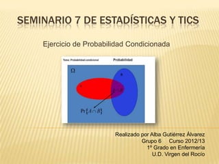 SEMINARIO 7 DE ESTADÍSTICAS Y TICS
Ejercicio de Probabilidad Condicionada
Realizado por Alba Gutiérrez Álvarez
Grupo 6 Curso 2012/13
1º Grado en Enfermería
U.D. Virgen del Rocío
 